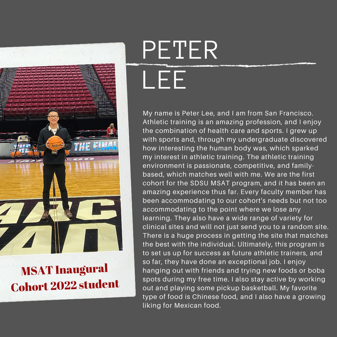 My name is Peter Lee, and I am from San Francisco. Athletic training is an amazing profession, and I njoy the combination of health care and sports. I grew up with sports and, through my undergraduate discovered how interesting the human body was, which sparked my interest in athletic training. The athletic training environment is passionatem competitive, and familt-based, which matches well with me. We are the first cohort for the SDSU MAST program, and it has been an amazing experience thus far. Every faculty member has been accommodating to the point where we lose any learning. They also have a wide range of variety for clinical sites and will not just send you to a random site. There is a huge process in getting the site that matches the best with the individual. Ultimately, this program is to set us up for success as future athletic trainers, and so far, they have done an exceptioal job. I enjoy hanging out with friendsand trying new foods or boba spots in my free time. I also stay active by working ut and playing some pickup basketball. My favorite type of food is Chinese food, and I also have a growing liking for Mexican food.