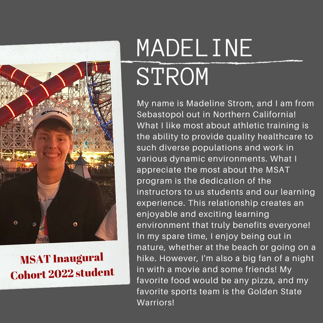 My name is Madeline Strom, and I am from Sebastopol out in Northern California! What I like most about athletic training is the ability to provide quality healthcare to such diverse populations and work in various dynamic environments. What I appreciate the most about the MSAT program is the dedication of the instructors to us students and our learning experience. This relationship creates an enjoyable and exciting learning environment that truly benefits everyone! In my spare time, I enjoy being out in nature, whether at the beach or going out in nature, whether at the beach or going on a hike. However, I'm also a big fan of a night in with a movie and some friends! My favorite food would be any pizza, and my favorite sports team is the Golden State Warriors!