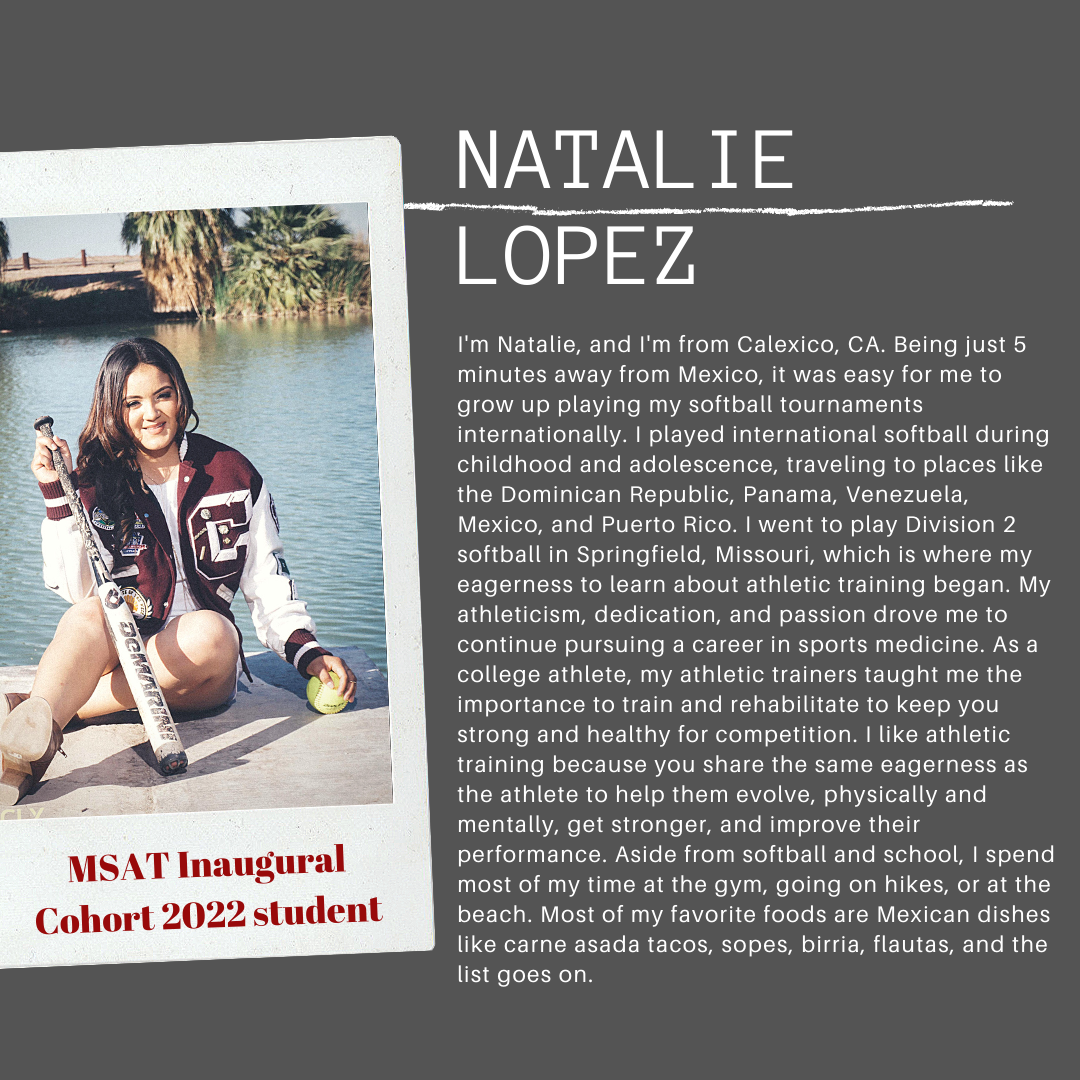 I'm Natalie, and I'm from Calexico, CA. Being just 5 minutes away from Mexico, it was easy for me to grow up playing my softball tournaments internationally. I played international softball during childhood and adolescence, traveling to places like the Dominican Republic, Panama, Venezuela, Mexico, and Puerto Rico. I went to play Division 2 softball in Springfield, Missouri, which is where my eagerness to learn about athletic training began. My athleticism, dedication, and passion drove me to continue pursuing a career in sports medicine. As a college athlete, my athletic trainers taught me the importance to train and rehabilitate to keep you strong and healthy for competition. I like athletic training because you share the same eagerness as the athlete to help them evolve, physically and mentally, get strong, improve their performance. Aside from softball and school, I spend most of my time at the gym, going on hikes, or at the beach. Most of my favorite foods are Mexicn dishes like carne asada tacos, sopes, birria, flautas, and the list goes one.