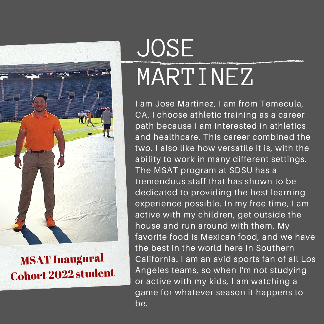 I am Jose Martinez, I am from Temecula, CA. I chose athletic training as a career path beause I am interested in athletics and healthcare. This career combined the two. I also like how versatile it is, with the ability to work in many different settings. The MSAT program at SDSU has a tremendous staff that has shown to be dedicated to providing the best learning experience possible. In my free time, I am active with my children, get outside the house and run around with them. My favorite food is Mexican food, and we have the best in the world here in Southern California. I am an avid sports fan of all Los Angeles teams, so when I'm not studying or active with my kids, I am watching a game for whatever season it happens to be.