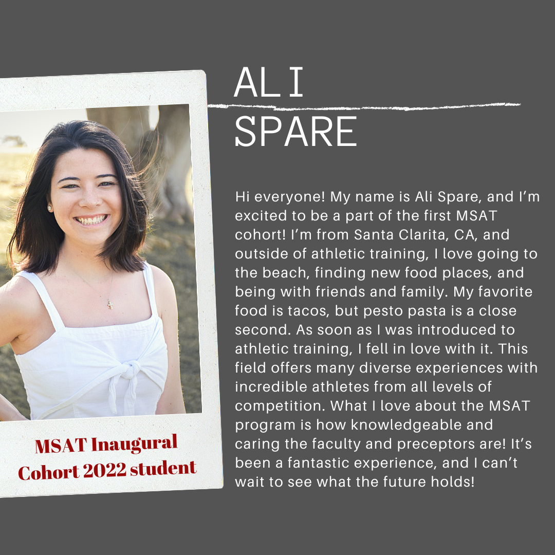 Hi everyone! My name is Ali Spare, and I'm excited to be a part of the first MSAT cohort! I'm from Santa Clarita, CA, and outside of athletic training, I love going to the beach, finding new food places, and being with friends and family. My favorite food is tacos, but pesto pasta is a close second. As soon as I was introduced to athletic training, I feel in love with it. This field offers many diverse exeriences with incredible athletes from all levels of competition. What I love about the MSAT program is how knowledgeable and caring the faculty and preceptors are! It's been a fantastic experience, and I can't wait to see what the future holds!