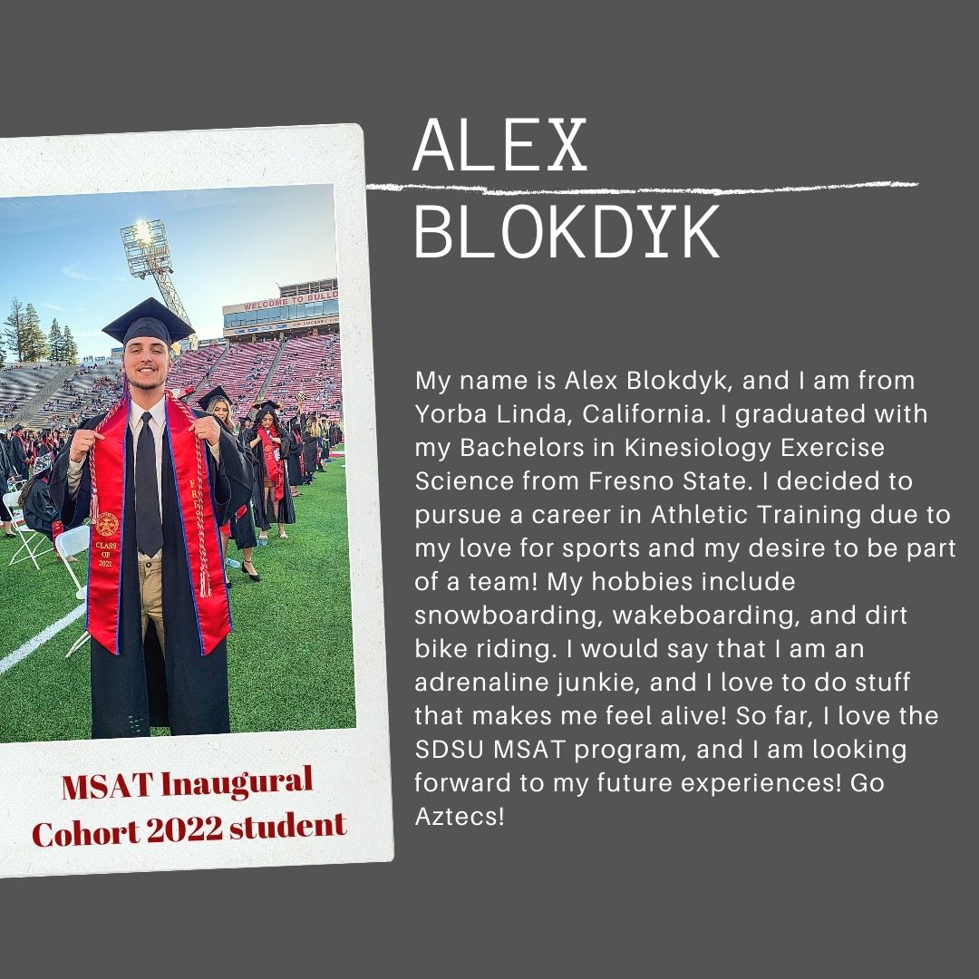 My name is Alex Blokdyk, and I am from Yorba Linda, California. I graduated with my Bachelors in Kinesiology Exercise Science from Fresno State. I decided to pursue a career in Athletic Training due to my love for sports and my desire to be part of a team! My hobbies include snowboarding, wakeboarding, and dirt bike riding. I would say that I am an adrenaline junkie, and I love to do stuff that makes me feel alive! So far, I love the SDSU MSAT program, and I am looking forward to my future experiences! Go Aztecs!