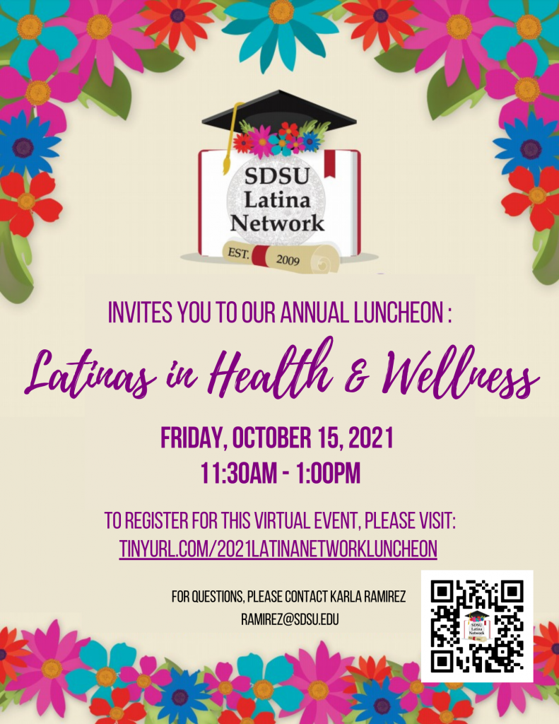 SDSU Latina Network Invites you to our Annual Luncheon: Latinas in Health & Wellness Friday, October 15, 2021 11:30AM - 1:00PM To register for this virtual event: tinyurl.com/2021latinanetworkluncheon For questions, please contact Karla Ramirez, ramirez@sdsu.edu